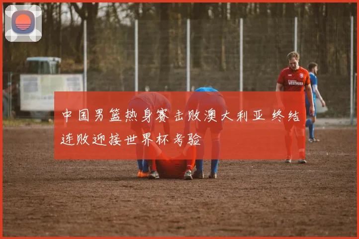 中国男篮热身赛击败澳大利亚 终结连败迎接世界杯考验