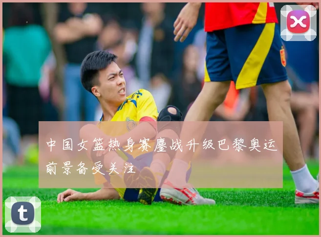 中国女篮热身赛鏖战升级巴黎奥运前景备受关注