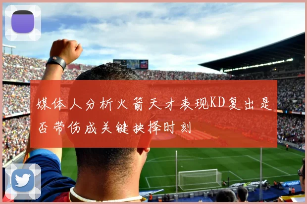 媒体人分析火箭天才表现KD复出是否带伤成关键抉择时刻