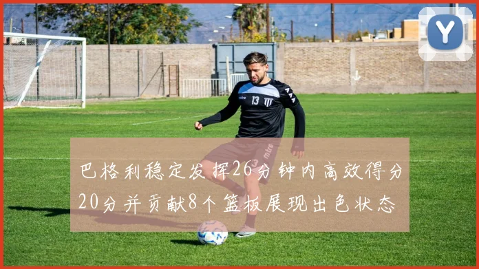 巴格利稳定发挥26分钟内高效得分20分并贡献8个篮板展现出色状态
