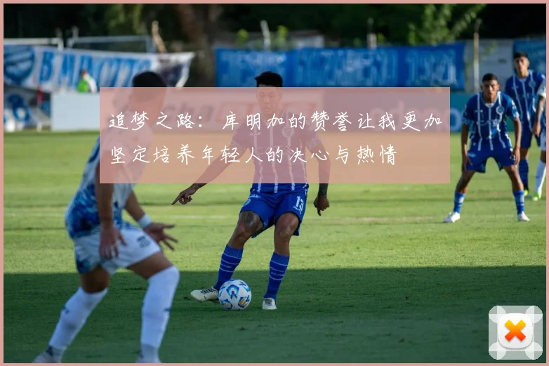 追梦之路：库明加的赞誉让我更加坚定培养年轻人的决心与热情