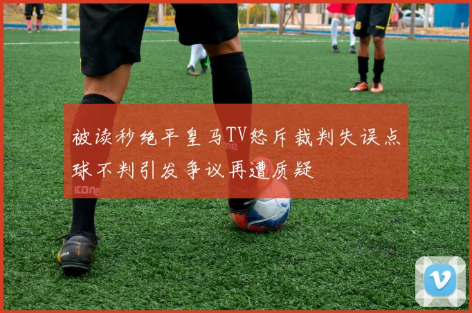 被读秒绝平皇马TV怒斥裁判失误点球不判引发争议再遭质疑
