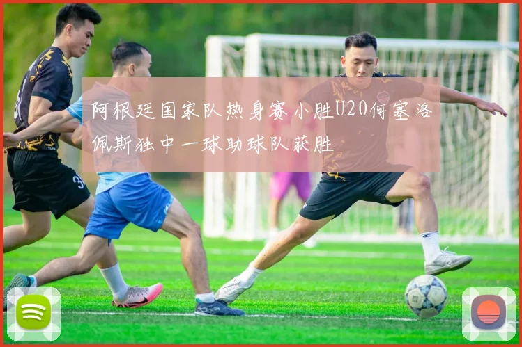阿根廷国家队热身赛小胜U20何塞洛佩斯独中一球助球队获胜